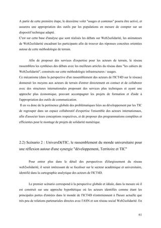A partir de cette première étape, le deuxième volet "usages et contenus" pourra être activé, et
assurera une appropriation des outils par les populations en mesure de compter sur un
dispositif technique adapté.
C'est sur cette base d'analyse que sont réalisés les débats sur Web2solidarité, les animateurs
de Web2solidarité encadrant les participants afin de trouver des réponses concrètes orientées
autour de cette méthodologie de terrain.


       Afin de proposer des services d'expertise pour les acteurs de terrain, le réseau
rassemblera les synthèses des débats avec les meilleurs articles du réseau dans "les cahiers de
Web2solidarité", construits sur cette méthodologie infrastructures / usages.
Ce mécanisme (dans la perspective d'un rassemblement des acteurs de l'ICT4D sur le réseau)
donnerait les moyens aux acteurs de terrain d'entrer directement en contact et de collaborer
avec des structures internationales proposant des services plus techniques et ayant une
approche plus économique, pouvant accompagner les projets de formation et d'aide à
l'appropriation des outils de communication.
Il en va donc de la pertinence globale des problématiques liées au développement par les TIC
de regrouper dans un espace collaboratif d'expertise l'ensemble des acteurs internationaux,
afin d'associer leurs conceptions respectives, et de proposer des programmations complètes et
efficientes pour le montage de projets de solidarité numérique.




2.2) Scénario 2 : UniversDéTIC, le rassemblement du monde universitaire pour
une réflexion autour d'une synergie "développement, Territoire et TIC"


       Pour entrer plus dans le détail des perspectives d'élargissement du réseau
web2solidarité, il serait intéressant de se focaliser sur le secteur académique et universitaire,
identifié dans la cartographie analytique des acteurs de l'ICT4D.


       Le premier scénario correspond à la perspective globale et idéale, dans la mesure où il
est construit sur une approche hypothétique où les acteurs identifiés comme étant les
principales portes d'entrées dans le monde de l'ICT4D n'entretiennent à l'heure actuelle que
très peu de relations partenariales directes avec l'ASN et son réseau social Web2solidarité. En



                                                                                              61
 