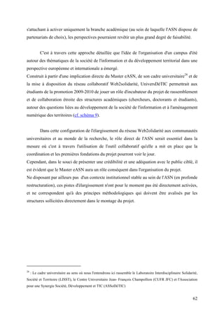 s'attachant à activer uniquement la branche académique (au sein de laquelle l'ASN dispose de
partenariats de choix), les perspectives pourraient revêtir un plus grand degré de faisabilité.


           C'est à travers cette approche détaillée que l'idée de l'organisation d'un campus d'été
autour des thématiques de la société de l'information et du développement territorial dans une
perspective européenne et internationale a émergé.
Construit à partir d'une implication directe du Master eASN, de son cadre universitaire28 et de
la mise à disposition du réseau collaboratif Web2solidarité, UniversDéTIC permettrait aux
étudiants de la promotion 2009-2010 de jouer un rôle d'incubateur du projet de rassemblement
et de collaboration étroite des structures académiques (chercheurs, doctorants et étudiants),
autour des questions liées au développement de la société de l'information et à l'aménagement
numérique des territoires (cf. schéma 9).


           Dans cette configuration de l'élargissement du réseau Web2olidarité aux communautés
universitaires et au monde de la recherche, le rôle direct de l'ASN serait essentiel dans la
mesure où c'est à travers l'utilisation de l'outil collaboratif qu'elle a mit en place que la
coordination et les premières fondations du projet pourront voir le jour.
Cependant, dans le souci de présenter une crédibilité et une adéquation avec le public ciblé, il
est évident que le Master eASN aura un rôle conséquent dans l'organisation du projet.
Ne disposant par ailleurs pas d'un contexte institutionnel stable au sein de l'ASN (en profonde
restructuration), ces pistes d'élargissement n'ont pour le moment pas été directement activées,
et ne correspondent qu'à des principes méthodologiques qui doivent être avalisés par les
structures sollicitées directement dans le montage du projet.




28
     : Le cadre universitaire au sens où nous l'entendrons ici rassemble le Laboratoire Interdisciplinaire Solidarité,
Société et Territoire (LISST), le Centre Universitaire Jean- François Champollion (CUFR JFC) et l'Association
pour une Synergie Société, Développement et TIC (ASSoDéTIC)


                                                                                                                  62
 