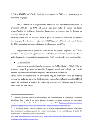 2.2.1) Le MASTER eASN et les étudiants de la promotion 2009-2010 comme rampe de
lancement du projet


           Pour la constitution du programme de partenariat avec les différentes universités, la
promotion 2009-2010 du MASTER eASN aura pour tâche de réaliser un travail
d’identification des différentes formations francophones spécialisées dans le domaine du
développement par les TIC.
Leur implication dans ce travail de mise en place du réseau des formations susceptibles
d’accompagner la réalisation du projet UniversDéTIC permettra d’établir un tissage fort entre
les différents étudiants et corps professoraux des formations identifiées.


           En parallèle et dans la perspective d'une réponse aux appels à projets de l'AUF29 et du
ministère de l'enseignement supérieur et de la recherche30, les étudiants seront amenés, dans le
cadre d'un exercice pratique, à réaliser des dossiers fictifs pour répondre à ces appels d'offre.

      • Les interventions
           Le programme sera piloté par les animateurs de Web2solidarité et ASSoDéTIC, qui
seront en charge de présenter les formalités des projets soumis aux étudiants, les livrables
attendus concernant la constitution du groupe formation et sa coordination.
Afin d’assurer une connaissance des applications Ning, les intervenants seront en charge de
proposer un atelier de travail sur l’utilisation des réseaux Web2solidarité et ASSoDéTIC, à
travers la publication d’articles, de vidéos, de podcasts, et l’utilisation des différentes
applications des deux réseaux.




29
     : L'Agence Universitaire de la Francophonie propose des soutiens financiers à l'organisation d'évènements
scientifiques dans le cadre de ses appels régionaux permanents, permettant notamment aux intervenants,
enseignants et étudiants du sud de participer aux campus d'été. http://www.auf.org/communication-
information/appels-offres/organiser-une-manifestation-scientifique-depot-d-une-demande.html
30
     : Le programme s'intitule "Campus Européens d'été", il permet la mise en place de formations universitaires
dans les domaines spécifiques, pendant les vacances universitaires, et vise particulièrement à faciliter les
mobilités entre les différentes universités européennes.
http://www.enseignementsup-recherche.gouv.fr/cid28648/campus-europeens-ete-2009-des-modules-integration-
sont-proposes-aux-etudiants-etrangers.html
 