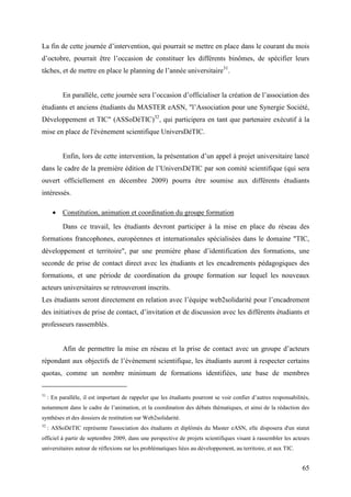 La fin de cette journée d’intervention, qui pourrait se mettre en place dans le courant du mois
d’octobre, pourrait être l’occasion de constituer les différents binômes, de spécifier leurs
tâches, et de mettre en place le planning de l’année universitaire31.


           En parallèle, cette journée sera l’occasion d’officialiser la création de l’association des
étudiants et anciens étudiants du MASTER eASN, "l’Association pour une Synergie Société,
Développement et TIC" (ASSoDéTIC)32, qui participera en tant que partenaire exécutif à la
mise en place de l'évènement scientifique UniversDéTIC.


           Enfin, lors de cette intervention, la présentation d’un appel à projet universitaire lancé
dans le cadre de la première édition de l’UniversDéTIC par son comité scientifique (qui sera
ouvert officiellement en décembre 2009) pourra être soumise aux différents étudiants
intéressés.

       • Constitution, animation et coordination du groupe formation
           Dans ce travail, les étudiants devront participer à la mise en place du réseau des
formations francophones, européennes et internationales spécialisées dans le domaine "TIC,
développement et territoire", par une première phase d’identification des formations, une
seconde de prise de contact direct avec les étudiants et les encadrements pédagogiques des
formations, et une période de coordination du groupe formation sur lequel les nouveaux
acteurs universitaires se retrouveront inscrits.
Les étudiants seront directement en relation avec l’équipe web2solidarité pour l’encadrement
des initiatives de prise de contact, d’invitation et de discussion avec les différents étudiants et
professeurs rassemblés.


           Afin de permettre la mise en réseau et la prise de contact avec un groupe d’acteurs
répondant aux objectifs de l’évènement scientifique, les étudiants auront à respecter certains
quotas, comme un nombre minimum de formations identifiées, une base de membres


31
     : En parallèle, il est important de rappeler que les étudiants pourront se voir confier d’autres responsabilités,
notamment dans le cadre de l’animation, et la coordination des débats thématiques, et ainsi de la rédaction des
synthèses et des dossiers de restitution sur Web2solidarité.
32
     : ASSoDéTIC représente l'association des étudiants et diplômés du Master eASN, elle disposera d'un statut
officiel à partir de septembre 2009, dans une perspective de projets scientifiques visant à rassembler les acteurs
universitaires autour de réflexions sur les problématiques liées au développement, au territoire, et aux TIC.


                                                                                                                  65
 