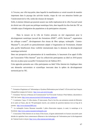 A l’inverse, une ville trop petite, dans laquelle la manifestation se verrait ressortir de manière
importante dans le paysage des activités locales, risque de voir son attraction limitée par
l’enclavement de la ville, isolée des réseaux de transport.
Enfin, le dernier élément qui pourrait assurer une réelle implication de la ville d’accueil serait
de choisir une ville ayant une politique numérique forte, dans laquelle les élus font des TIC un
véritable enjeu d’intégration des populations et de participation citoyenne.


           Dans la mesure où la ville de Castres présente un réel engouement pour le
développement numérique (accueil des formations d'ISIS33, eASN, Serécom34, organisation
du colloque e-santé35, développement d'un réseau de fibre optique, technopôle Castres-
Mazamet36), son profil est particulièrement adapté à l'organisation de l'évènement, d'autant
plus qu'elle bénéficierait d'une visibilité internationale dans le domaine du développement
numérique territorial.
Dans une perspective de pérennisation de la manifestation, le lancement d’un appel d’offre
par l’association Villes Internet37 pour les collectivités participantes au label en 2010 pourra
être mis en place pour accueillir l’évènement lors de l'édition 2011.
Cette approche permettra aux villes participantes au label Villes Internet de s'impliquer dans
une démarche universitaire et scientifique innovante dans la sphère du développement
territorial par les TIC.




33
     : Formation d'ingénieurs en" Informatique et Système d'Information pour la Santé" à l'Université Jean François
Champollion (campus de Castres). http://www.univ-jfc.fr/isis.php
34
     : Formation "Services et Réseaux de Communication" de l'Université Toulouse I Paul Sabatier, décentralisé à
l'IUT de Castres. http://www.serecom.iut-tlse3.fr/fr/formations_diplomes/
35
     : 3 continents, 5 pays, 15 villes réunies, 25 intervenants. Pour la 1ère fois, une animation centrale du Ministère
de la santé en France, plus de 750 participants inscrits, une centaine de questions-réponses tout au long de la
journée. http://www.telesante2009.com/
36
     : Le technopôle Castres Mazamet rassemble 3 pôles d'innovation majeurs, la santé, le numérique et la
biochimie. http://www.castres-mazamet-technopole.com/
37
     : L'association Villes Internet est un réseau d’élus locaux, d’agents administratifs et d’acteurs associatifs ayant
décidés de capitaliser leurs connaissances d'Internet et des technologies de l’information pour le développement
de l’internet local et citoyen. http://www.villes-internet.net/index.php


                                                                                                                    67
 
