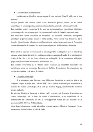 • Le déroulement de l’évènement
       L’évènement se déroulera sur une période de cinq jours, du 26 au 30 juillet, sur la base
suivante.
Chaque journée sera orientée autour d'une thématique précise, définie par le comité
scientifique, et sera composé de communications et de tables rondes (ateliers de travail).
Les matinées seront consacrées à la tenu de communications (assemblées plénières),
présentées par les intervenants ayant été retenus dans le cadre de l'appel à communication.
Les après-midi seront l'occasion de rassembler les étudiants, doctorants, enseignants
chercheurs et professionnels autour de tables rondes, établis sur la base thématique de la
journée. Ces ateliers de réflexion seront l'occasion de croiser les compétences de l'ensemble
des participants afin de proposer des solutions pratiques aux problématiques débattues.


Dans le but de créer un environnement de travail agréable, en adéquation avec la période de
vacance universitaire, des activités sociales seront proposées dans le cadre de la manifestation
(visite de la ville et de ses lieux culturels, du technopôle, de la gastronomie albigeoise,
projection de documents multimédias thématiques, etc.).
Les journées d'ouverture et de clôture seront l'occasion de rassembler l'ensemble des
participants autour de protocoles d'accueils, de buffets, de restitution des attestations, de
remise des trophées, et de soirée de clôture.

   • Le comité scientifique
       Il se composera des directeurs des différentes formations, et serait en charge de
composer l’appel à projet pour UniversDéTIC 2010, choisir les thématiques abordées et le
contenu des ateliers (workshops), et en tant que membre du jury, sélectionner les meilleurs
projets étudiants.
En son titre d’initiateur du projet, le Master eASN pourrait avoir la charge de constituer ce
comité scientifique, sur la base du travail d’identification, et de constitution de la
communauté des formations en TIC et développement réalisé par les étudiants de la
promotion 2009-2010 sur Web2solidarité.
Ainsi, la coordination du comité scientifique pourrait revenir à Monsieur Emmanuel Eveno,
en sa qualité de directeur du MASTER eASN.




                                                                                              68
 