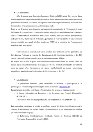 • Les participants
       Afin de donner une dimension humaine à l'UniversDéTIC, et de faire preuve d'une
ambition raisonnée, la première édition pourrait se limiter au rassemblement d'une centaine de
participants (étudiants, doctorants, enseignants chercheurs et professionnels), facilitant ainsi
l'organisation et la synergie autour des thématiques clefs.
Dans le but de donner une dimension européenne et internationale à l’évènement, il serait
intéressant de pouvoir inviter certaines formations anglophones spécialisées dans le domaine
de l’ICT4D (Stockholm, Manchester, ATLAS du Colorado), ainsi qu'a certains participants du
sud (universités, chercheurs et doctorants), permettant à l'UniversDéTIC de se positionner
comme candidat aux appels d'offres lancés par l'AUF et le ministère de l'enseignement
supérieur et de la recherche.


       Cette dimension internationale serait d'autant plus pertinente qu'elle permettrait de
faire écho de l'enjeu de la synergie des thématiques du développement territorial et des TIC
dans le cadre universitaire dans les pays du sud, notamment en Afrique.
En dernier lieu, la mise en place d'un évènement qui rassemble autour des mêmes tables les
acteurs de la solidarité numérique avec ceux de l’ICT4D pourrait correspondre au véritable
point de départ d'un élargissement du réseau web2solidarité au monde universitaire
anglophone, spécialisé dans les domaines du développement et des TIC.



   • Les partenaires
       Les partenaires pressentis      pour l'animation, la diffusion, la participation et le
parrainage de l'évènement pourront compter parmi les suivants (cf.schéma 10).
Les partenaires exécutifs, contribuant à l'organisation et à la mise en place du projet :
   -   le Centre Universitaire de Formation et de Recherche Jean François Champollion
       (CUFR JFC)
   -   l'Association pour une Synergie Société, Développement et TIC (ASSoDéTIC)


Les partenaires constituant le comité scientifique, chargé de définir les thématiques et le
contenu de l'évènement, de réaliser l'appel à communication, et de sélectionner les lauréats
(en tant que membre du jury) :
   -   Le Laboratoire Interdisciplinaire Solidarité, Société et Territoire (LISST) de
       l'Université Toulouse II le Mirail (UTM2)

                                                                                             69
 