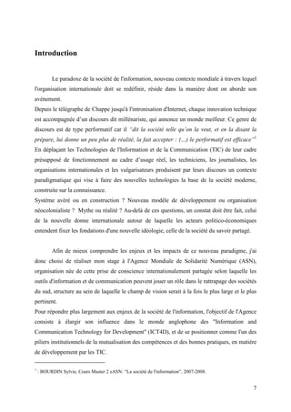 Introduction


          Le paradoxe de la société de l'information, nouveau contexte mondiale à travers lequel
l'organisation internationale doit se redéfinir, réside dans la manière dont on aborde son
avènement.
Depuis le télégraphe de Chappe jusqu'à l'intronisation d'Internet, chaque innovation technique
est accompagnée d’un discours dit millénariste, qui annonce un monde meilleur. Ce genre de
discours est de type performatif car il “dit la société telle qu’on la veut, et en la disant la
prépare, lui donne un peu plus de réalité, la fait accepter : (…) le performatif est efficace”1
En déplaçant les Technologies de l'Information et de la Communication (TIC) de leur cadre
présupposé de fonctionnement au cadre d’usage réel, les techniciens, les journalistes, les
organisations internationales et les vulgarisateurs produisent par leurs discours un contexte
paradigmatique qui vise à faire des nouvelles technologies la base de la société moderne,
construite sur la connaissance.
Système avéré ou en construction ? Nouveau modèle de développement ou organisation
néocolonialiste ? Mythe ou réalité ? Au-delà de ces questions, un constat doit être fait, celui
de la nouvelle donne internationale autour de laquelle les acteurs politico-économiques
entendent fixer les fondations d'une nouvelle idéologie, celle de la société du savoir partagé.


          Afin de mieux comprendre les enjeux et les impacts de ce nouveau paradigme, j'ai
donc choisi de réaliser mon stage à l'Agence Mondiale de Solidarité Numérique (ASN),
organisation née de cette prise de conscience internationalement partagée selon laquelle les
outils d'information et de communication peuvent jouer un rôle dans le rattrapage des sociétés
du sud, structure au sein de laquelle le champ de vision serait à la fois le plus large et le plus
pertinent.
Pour répondre plus largement aux enjeux de la société de l'information, l'objectif de l'Agence
consiste à élargir son influence dans le monde anglophone des "Information and
Communication Technology for Development" (ICT4D), et de se positionner comme l'un des
piliers institutionnels de la mutualisation des compétences et des bonnes pratiques, en matière
de développement par les TIC.

1
    : BOURDIN Sylvie, Cours Master 2 eASN: “La société de l'information”, 2007-2008.


                                                                                                  7
 
