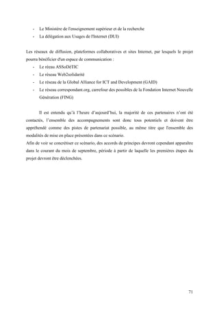 -   Le Ministère de l'enseignement supérieur et de la recherche
   -   La délégation aux Usages de l'Internet (DUI)


Les réseaux de diffusion, plateformes collaboratives et sites Internet, par lesquels le projet
pourra bénéficier d'un espace de communication :
   -   Le réeau ASSoDéTIC
   -   Le réseau Web2solidarité
   -   Le réseau de la Global Alliance for ICT and Development (GAID)
   -   Le réseau correspondant.org, carrefour des possibles de la Fondation Internet Nouvelle
       Génération (FING)


       Il est entendu qu’à l’heure d’aujourd’hui, la majorité de ces partenaires n’ont été
contactés, l’ensemble des accompagnements sont donc tous potentiels et doivent être
appréhendé comme des pistes de partenariat possible, au même titre que l'ensemble des
modalités de mise en place présentées dans ce scénario.
Afin de voir se concrétiser ce scénario, des accords de principes devront cependant apparaître
dans le courant du mois de septembre, période à partir de laquelle les premières étapes du
projet devront être déclenchées.




                                                                                           71
 