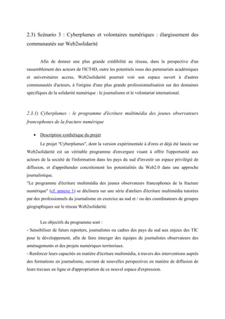 2.3) Scénario 3 : Cyberplumes et volontaires numériques : élargissement des
communautés sur Web2solidarité


       Afin de donner une plus grande crédibilité au réseau, dans la perspective d'un
rassemblement des acteurs de l'ICT4D, outre les potentiels issus des partenariats académiques
et universitaires accrus, Web2solidarité pourrait voir son espace ouvert à d'autres
communautés d'acteurs, à l'origine d'une plus grande professionnalisation sur des domaines
spécifiques de la solidarité numérique : le journalisme et le volontariat international.



2.3.1) Cyberplumes : le programme d'écriture multimédia des jeunes observateurs
francophones de la fracture numérique

   • Description synthétique du projet
       Le projet "Cyberplumes", dont la version expérimentale à d'ores et déjà été lancée sur
Web2solidarité est un véritable programme d'envergure visant à offrir l'opportunité aux
acteurs de la société de l'information dans les pays du sud d'investir un espace privilégié de
diffusion, et d'appréhender concrètement les potentialités du Web2.0 dans une approche
journalistique.
"Le programme d'écriture multimédia des jeunes observateurs francophones de la fracture
numérique" (cf. annexe 1) se déclinera sur une série d'ateliers d'écriture multimédia tutorées
par des professionnels du journalisme en exercice au sud et / ou des coordinateurs de groupes
géographiques sur le réseau Web2solidarité.


       Les objectifs du programme sont :
- Sensibiliser de futurs reporters, journalistes ou cadres des pays du sud aux enjeux des TIC
pour le développement, afin de faire émerger des équipes de journalistes observateurs des
aménagements et des projets numériques territoriaux.
- Renforcer leurs capacités en matière d'écriture multimédia, à travers des interventions auprès
des formations en journalisme, ouvrant de nouvelles perspectives en matière de diffusion de
leurs travaux en ligne et d'appropriation de ce nouvel espace d'expression.
 
