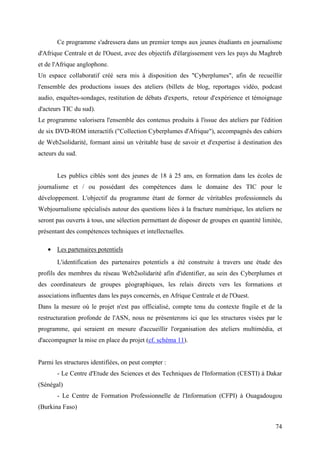 Ce programme s'adressera dans un premier temps aux jeunes étudiants en journalisme
d'Afrique Centrale et de l'Ouest, avec des objectifs d'élargissement vers les pays du Maghreb
et de l'Afrique anglophone.
Un espace collaboratif créé sera mis à disposition des "Cyberplumes", afin de recueillir
l'ensemble des productions issues des ateliers (billets de blog, reportages vidéo, podcast
audio, enquêtes-sondages, restitution de débats d'experts, retour d'expérience et témoignage
d'acteurs TIC du sud).
Le programme valorisera l'ensemble des contenus produits à l'issue des ateliers par l'édition
de six DVD-ROM interactifs ("Collection Cyberplumes d'Afrique"), accompagnés des cahiers
de Web2solidarité, formant ainsi un véritable base de savoir et d'expertise à destination des
acteurs du sud.


       Les publics ciblés sont des jeunes de 18 à 25 ans, en formation dans les écoles de
journalisme et / ou possédant des compétences dans le domaine des TIC pour le
développement. L'objectif du programme étant de former de véritables professionnels du
Webjournalisme spécialisés autour des questions liées à la fracture numérique, les ateliers ne
seront pas ouverts à tous, une sélection permettant de disposer de groupes en quantité limitée,
présentant des compétences techniques et intellectuelles.

   • Les partenaires potentiels
       L'identification des partenaires potentiels a été construite à travers une étude des
profils des membres du réseau Web2solidarité afin d'identifier, au sein des Cyberplumes et
des coordinateurs de groupes géographiques, les relais directs vers les formations et
associations influentes dans les pays concernés, en Afrique Centrale et de l'Ouest.
Dans la mesure où le projet n'est pas officialisé, compte tenu du contexte fragile et de la
restructuration profonde de l'ASN, nous ne présenterons ici que les structures visées par le
programme, qui seraient en mesure d'accueillir l'organisation des ateliers multimédia, et
d'accompagner la mise en place du projet (cf. schéma 11).


Parmi les structures identifiées, on peut compter :
       - Le Centre d'Etude des Sciences et des Techniques de l'Information (CESTI) à Dakar
(Sénégal)
       - Le Centre de Formation Professionnelle de l'Information (CFPI) à Ouagadougou
(Burkina Faso)


                                                                                            74
 