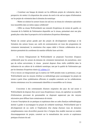 - Constituer une banque de donnée sur les différents projets de volontariat, dans la
perspective de mettre à la disposition des acteurs du nord et du sud un espace d'information
sur les projets de volontariat dans le domaine du numérique
       - Mettre en relation les acteurs locaux du sud avec un réseau de volontaires spécialisés
tous rassemblés dans un même espace collaboratif
       - Offrir au réseau Web2solidarité une remonté d'expérience de terrain de qualité, en
s'assurant de la fiabilité de l'information disponible sur le réseau, permettant ainsi une plus
grande plus-value dans la perspective de la réalisation d'expertises thématiques.


Partant du constat qu'une grande part des projets de développement numérique et de
formation des acteurs locaux aux outils de communication est issue des programmes de
volontariat international, la constitution d'un espace dédié à l'étroite collaboration de ces
derniers permettrait de coordonner de manière réfléchie leurs activités.


       A travers l'élargissement de Web2solidarité en proposant l'ouverture d'espaces
collaboratifs pour les acteurs du domaine du volontariat international, du journalisme, ainsi
que du milieu universitaire, le réseau     pourrait disposer d'une réelle crédibilité dans la
réalisation de ses cahiers de la solidarité numérique, tant par la qualité de l'information que
par les domaines d'expertises réunis (cf. schéma 11).
C'est à travers cet élargissement que la matrice de l'ASN prendra toute sa pertinence, et que
Web2solidarité aura les moyens d'utiliser sa méthodologie pour accompagner les projets de
terrain à partir d'une synthétisation efficiente et complète construite sur les collaborations
étroites entretenues avec les communautés identifiées et rassemblées sur le réseau.


       L'ouverture à des communautés d'acteurs originaires des pays du sud assure à
Web2solidarité de disposer d'un savoir issue d'expériences vécues, de capitaliser un ensemble
d'informations provenant de personnalités ne disposant auparavant pas des moyens
nécessaires pour diffuser leurs connaissances de terrain.
A travers l'inscription de ces pratiques et expériences dans un cadre d'analyse méthodologique
destiné à guider et accompagner les projets de solidarité numérique, Web2solidarité (par le
développement de ses outils et l'implication d'un champ d'acteurs issus de domaines
complémentaires mais diversifiés) pourrait être à l'origine d'un modèle innovant en matière
d'accompagnement de projets, construit sur la mutualisation des savoirs et expériences
pratiques d'acteurs du sud.

                                                                                            77
 