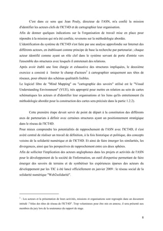 C'est dans ce sens que Jean Pouly, directeur de l'ASN, m'a confié la mission
d'identifier les acteurs clefs de l'ICT4D et de cartographier leur organisation.
Afin de donner quelques indications sur la l'organisation de travail mise en place pour
répondre à la mission qui m'a été confiée, revenons sur la méthodologie abordée.
L'identification du système de l'ICT4D s'est faite par une analyse approfondie sur Internet des
différents acteurs, en établissant comme principe de base la recherche par partenariat ; chaque
acteur identifié comme ayant un rôle clef dans le système servant de porte d'entrée vers
l'ensemble des structures avec lesquels il entretenait des relations.
Après avoir établi une liste élargie et exhaustive des structures impliquées, le deuxième
exercice a consisté à limiter le champ d'acteurs2 à cartographier uniquement aux têtes de
réseaux, pour obtenir des schémas qualitatifs lisibles.
Le logiciel libre de "Mind Mapping" ou "cartographie des savoirs" utilisé est le "Visual
Understanding Environment" (VUE), très approprié pour mettre en relation au sein de cartes
schématiques les acteurs et d'identifier leur organisations et les liens qu'ils entretiennent (la
méthodologie abordée pour la construction des cartes sera précisée dans la partie 1.2.2).


           Cette première étape devait servir de point de départ à la constitution des différents
axes de partenariats à définir avec certaines structures ayant un positionnement stratégique
dans le réseau de l'ICT4D.
Pour mieux comprendre les potentialités de rapprochement de l'ASN avec l'ICT4D, il s'est
avéré central de réaliser un travail de définition, à la fois historique et politique, des concepts
voisins de la solidarité numérique et de l'ICT4D. Et ainsi de faire émerger les similarités, les
divergences, ainsi que les perspectives de rapprochement entre ces deux sphères.
Afin de solliciter l'implication des acteurs anglophones dans les projets et activités de l'ASN
pour le développement de la société de l'information, un outil d'expertise permettant de faire
émerger des savoirs de terrains et de synthétiser les expériences éparses des acteurs du
développement par les TIC à été lancé officiellement en janvier 2009 : le réseau social de la
solidarité numérique "Web2solidarité".




2
    : Les acteurs et la présentation de leurs activités, missions et organisations sont regroupés dans un document
intitulé :"Atlas des têtes de réseau de l'ICT4D". Trop volumineux pour être mis en annexe, il sera présenté aux
membres du jury lors de la soutenance du rapport de stage.


                                                                                                                8
 