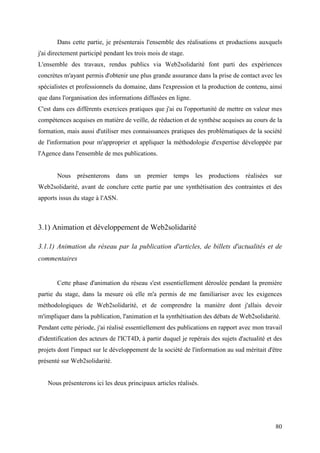 Dans cette partie, je présenterais l'ensemble des réalisations et productions auxquels
j'ai directement participé pendant les trois mois de stage.
L'ensemble des travaux, rendus publics via Web2solidarité font parti des expériences
concrètes m'ayant permis d'obtenir une plus grande assurance dans la prise de contact avec les
spécialistes et professionnels du domaine, dans l'expression et la production de contenu, ainsi
que dans l'organisation des informations diffusées en ligne.
C'est dans ces différents exercices pratiques que j'ai eu l'opportunité de mettre en valeur mes
compétences acquises en matière de veille, de rédaction et de synthèse acquises au cours de la
formation, mais aussi d'utiliser mes connaissances pratiques des problématiques de la société
de l'information pour m'approprier et appliquer la méthodologie d'expertise développée par
l'Agence dans l'ensemble de mes publications.


       Nous présenterons dans un premier temps les productions réalisées sur
Web2solidarité, avant de conclure cette partie par une synthétisation des contraintes et des
apports issus du stage à l'ASN.



3.1) Animation et développement de Web2solidarité

3.1.1) Animation du réseau par la publication d'articles, de billets d'actualités et de
commentaires


       Cette phase d'animation du réseau s'est essentiellement déroulée pendant la première
partie du stage, dans la mesure où elle m'a permis de me familiariser avec les exigences
méthodologiques de Web2solidarité, et de comprendre la manière dont j'allais devoir
m'impliquer dans la publication, l'animation et la synthétisation des débats de Web2solidarité.
Pendant cette période, j'ai réalisé essentiellement des publications en rapport avec mon travail
d'identification des acteurs de l'ICT4D, à partir duquel je repérais des sujets d'actualité et des
projets dont l'impact sur le développement de la société de l'information au sud méritait d'être
présenté sur Web2solidarité.


   Nous présenterons ici les deux principaux articles réalisés.




                                                                                               80
 