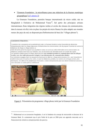• "Grameen Foundation : la microfinance pour une réduction de la fracture numérique
           géographique" (cf. annexe 2)
          La Grameen Foundation, première banque internationale de micro crédit, née au
Bangladesh à l'initiative de Muhammad Yunus39, fait partie des principaux artisans
internationaux d'une intégration des régions isolées et exclus des réseaux de communication,
dans la mesure où elle à mis en place les projets de micro finance les plus adaptés aux mondes
ruraux des pays du sud, ne disposant pas d'infrastructure de base (les "villages phones").




       Figure 6 : Présentation du programme village phone initié par la Grameen Foundation




39
     : Muhammad est un économiste bangladais, il est le fondateur du concept de microcrédit et directeur de la
Grameen Bank. Il a notamment reçu le prix Nobel de la paix en 2006 pour son approche innovante sur le
financement des initiatives entrepreneuriales des pauvres.


                                                                                                           81
 