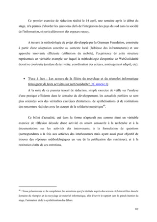 Ce premier exercice de rédaction réalisé le 14 avril, une semaine après le début du
stage, m'a permis d'aborder les questions clefs de l'intégration des pays du sud dans la société
de l'information, et particulièrement des espaces ruraux.


           A travers la méthodologie de projet développée par la Grameen Foundation, construite
à partir d'une adaptation concrète au contexte local (faiblesse des infrastructures) et une
approche innovante efficiente (utilisation du mobile), l'expérience de cette structure
représentais un véritable exemple sur lequel la méthodologie d'expertise de Web2solidarité
devait se construire (analyse du territoire, coordination des acteurs, aménagement adapté, etc).



       • "Face à face : Les acteurs de la filière du recyclage et du réemploi informatique
            témoignent de leurs activités sur web2solidarité" (cf. annexe 2)
           A la suite de ce premier travail de rédaction, simple exercice de veille sur l'analyse
d'une pratique efficiente dans le domaine du développement, les actualités publiées se sont
plus orientées vers des véritables exercices d'entretiens, de synthétisations et de restitutions
des rencontres réalisées avec les acteurs de la solidarité numérique40.


           Ce billet d'actualité, qui dans la forme n'apparaît pas comme étant un véritable
exercice de réflexion découle d'une activité en amont consacrée à la recherche et à la
documentation sur les activités des intervenants, à la formulation de questions
(correspondants à la fois aux activités des interlocuteurs mais ayant aussi pour objectif de
trouver des réponses méthodologiques en vue de la publication des synthèses), et à la
restitution écrite de ces entretiens.




40
     : Nous présenterons ici la compilation des entretiens que j'ai réalisés auprès des acteurs clefs identifiées dans le
domaine du réemploi et du recyclage de matériel informatique, afin d'ouvrir le rapport vers le grand chantier du
stage, l'animation et de la synthétisation des débats.


                                                                                                                     82
 