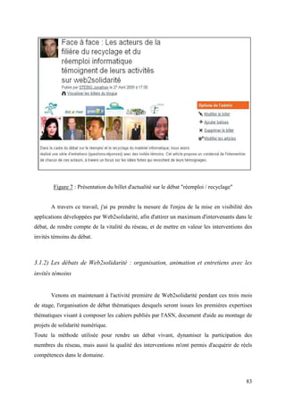 Figure 7 : Présentation du billet d'actualité sur le débat "réemploi / recyclage"


       A travers ce travail, j'ai pu prendre la mesure de l'enjeu de la mise en visibilité des
applications développées par Web2solidarité, afin d'attirer un maximum d'intervenants dans le
débat, de rendre compte de la vitalité du réseau, et de mettre en valeur les interventions des
invités témoins du débat.



3.1.2) Les débats de Web2solidarité : organisation, animation et entretiens avec les
invités témoins


       Venons en maintenant à l'activité première de Web2solidarité pendant ces trois mois
de stage, l'organisation de débat thématiques desquels seront issues les premières expertises
thématiques visant à composer les cahiers publiés par l'ASN, document d'aide au montage de
projets de solidarité numérique.
Toute la méthode utilisée pour rendre un débat vivant, dynamiser la participation des
membres du réseau, mais aussi la qualité des interventions m'ont permis d'acquérir de réels
compétences dans le domaine.



                                                                                            83
 
