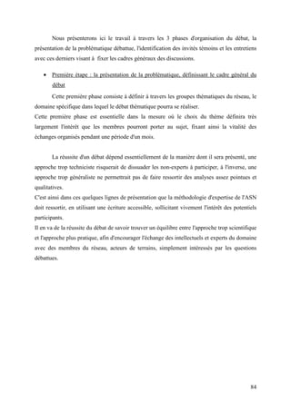 Nous présenterons ici le travail à travers les 3 phases d'organisation du débat, la
présentation de la problématique débattue, l'identification des invités témoins et les entretiens
avec ces derniers visant à fixer les cadres généraux des discussions.

    • Première étape : la présentation de la problématique, définissant le cadre général du
        débat
       Cette première phase consiste à définir à travers les groupes thématiques du réseau, le
domaine spécifique dans lequel le débat thématique pourra se réaliser.
Cette première phase est essentielle dans la mesure où le choix du thème définira très
largement l'intérêt que les membres pourront porter au sujet, fixant ainsi la vitalité des
échanges organisés pendant une période d'un mois.


       La réussite d'un débat dépend essentiellement de la manière dont il sera présenté, une
approche trop techniciste risquerait de dissuader les non-experts à participer, à l'inverse, une
approche trop généraliste ne permettrait pas de faire ressortir des analyses assez pointues et
qualitatives.
C'est ainsi dans ces quelques lignes de présentation que la méthodologie d'expertise de l'ASN
doit ressortir, en utilisant une écriture accessible, sollicitant vivement l'intérêt des potentiels
participants.
Il en va de la réussite du débat de savoir trouver un équilibre entre l'approche trop scientifique
et l'approche plus pratique, afin d'encourager l'échange des intellectuels et experts du domaine
avec des membres du réseau, acteurs de terrains, simplement intéressés par les questions
débattues.




                                                                                                84
 