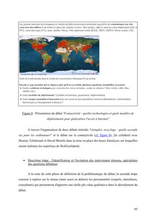 Figure 8 : Présentation du débat "Connectivité : quelles technologies et quels modèles de
                        déploiements pour généraliser l'accès à Internet"


         A travers l'organisation de deux débats intitulés "réemploi, recyclage : quelle seconde
vie pour les ordinateurs" et le débat sur la connectivité (cf. figure 8), j'ai collaboré avec
Destiny Tchehouali et David Menchi dans la mise en place des bases d'analyses sur lesquelles
seront réalisées les expertises de Web2solidarité.



   • Deuxième étape : l'identification et l'invitation des intervenants témoins, spécialistes
     des questions débattues


         A la suite de cette phase de définition de la problématique du débat, la seconde étape
consiste à repérer sur le réseau (mais aussi en dehors) les personnalités (experts, chercheurs,
consultants) qui permettront d'apporter une réelle plu value qualitative dans le déroulement du
débat.




                                                                                              85
 