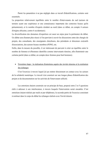 Parmi les paramètres à ne pas négligés dans ce travail d'identifications, certains sont
essentiels.
La proportion relativement équilibrée entre le nombre d'intervenants du sud (acteurs de
terrains ayant une expérience et une connaissance importante des contextes locaux qu'ils
présenteront), et le nombre d'experts résident au nord (dans ce débat, on compte 4 acteurs
d'origine africaine, contre 6 occidentaux).
La diversification des domaines d'expertises est aussi un enjeu pour la pertinence du débat.
Un débat sera d'autant plus réussi si l'on parvient à ouvrir les discussions entre des chargés de
projets, des consultants, des enseignants chercheurs, des présidents et directeurs exécutifs
d'associations, des acteurs locaux membres d'ONG, etc.
Enfin, dans la mesure du possible, il est intéressant de parvenir à créer un équilibre entre le
nombre de femmes et d'hommes identifiés comme intervenants témoins, afin d'entretenir une
certaine parité (dans ce débat, on compte deux femmes pour huit hommes).



    • Troisième étape : la réalisation d'entretiens auprès des invités témoins et la restitution
        des échanges
       C'est l'exercice à travers lequel j'ai pu rentrer directement en contact avec les acteurs
de la solidarité numérique. Le travail s'est construit sur une longue phase d'identification des
projets et de documentation sur les activités de l'intervenant sollicité.


       Les entretiens étaient construits sur un principe de base, proposé entre 2 et 5 questions
clefs à adresser à son interlocuteur, à travers lesquels l'intervention serait encadrée. C'est
entretiens étaient réalisés par mails et par téléphones, la seconde partie de l'exercice consistant
à restituer dans le corps du débat les échanges réalisés avec l'invité témoin.




                                                                                                87
 