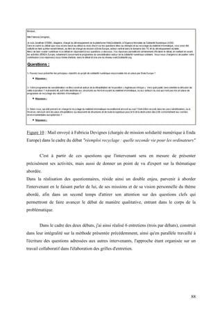 Figure 10 : Mail envoyé à Fabricia Devignes (chargée de mission solidarité numérique à Enda
Europe) dans le cadre du débat "réemploi recyclage : quelle seconde vie pour les ordinateurs"


       C'est à partir de ces questions que l'intervenant sera en mesure de présenter
précisément ses activités, mais aussi de donner un point de vu d'expert sur la thématique
abordée.
Dans la réalisation des questionnaires, réside ainsi un double enjeu, parvenir à aborder
l'intervenant en le faisant parler de lui, de ses missions et de sa vision personnelle du thème
abordé, afin dans un second temps d'attirer son attention sur des questions clefs qui
permettront de faire avancer le débat de manière qualitative, entrant dans le corps de la
problématique.


       Dans le cadre des deux débats, j'ai ainsi réalisé 6 entretiens (trois par débats), construit
dans leur intégralité sur la méthode présentée précédemment, ainsi qu'en parallèle travaillé à
l'écriture des questions adressées aux autres intervenants, l'approche étant organisée sur un
travail collaboratif dans l'élaboration des grilles d'entretien.




                                                                                                88
 