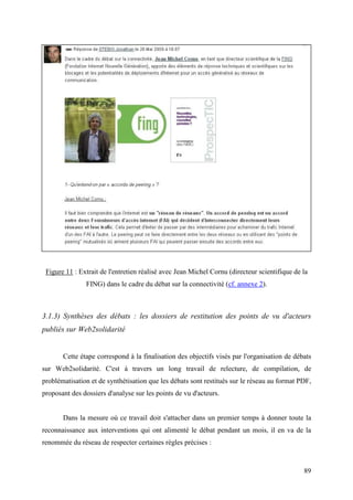 Figure 11 : Extrait de l'entretien réalisé avec Jean Michel Cornu (directeur scientifique de la
               FING) dans le cadre du débat sur la connectivité (cf. annexe 2).



3.1.3) Synthèses des débats : les dossiers de restitution des points de vu d'acteurs
publiés sur Web2solidarité


       Cette étape correspond à la finalisation des objectifs visés par l'organisation de débats
sur Web2solidarité. C'est à travers un long travail de relecture, de compilation, de
problématisation et de synthétisation que les débats sont restitués sur le réseau au format PDF,
proposant des dossiers d'analyse sur les points de vu d'acteurs.


       Dans la mesure où ce travail doit s'attacher dans un premier temps à donner toute la
reconnaissance aux interventions qui ont alimenté le débat pendant un mois, il en va de la
renommée du réseau de respecter certaines règles précises :


                                                                                              89
 