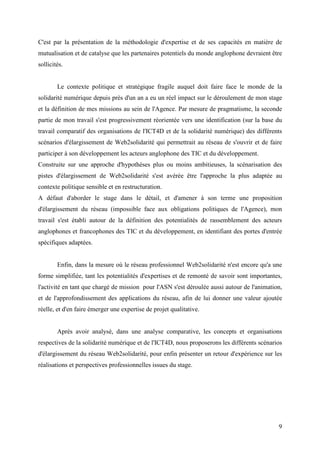 C'est par la présentation de la méthodologie d'expertise et de ses capacités en matière de
mutualisation et de catalyse que les partenaires potentiels du monde anglophone devraient être
sollicités.


        Le contexte politique et stratégique fragile auquel doit faire face le monde de la
solidarité numérique depuis près d'un an a eu un réel impact sur le déroulement de mon stage
et la définition de mes missions au sein de l'Agence. Par mesure de pragmatisme, la seconde
partie de mon travail s'est progressivement réorientée vers une identification (sur la base du
travail comparatif des organisations de l'ICT4D et de la solidarité numérique) des différents
scénarios d'élargissement de Web2solidarité qui permettrait au réseau de s'ouvrir et de faire
participer à son développement les acteurs anglophone des TIC et du développement.
Construite sur une approche d'hypothèses plus ou moins ambitieuses, la scénarisation des
pistes d'élargissement de Web2solidarité s'est avérée être l'approche la plus adaptée au
contexte politique sensible et en restructuration.
A défaut d'aborder le stage dans le détail, et d'amener à son terme une proposition
d'élargissement du réseau (impossible face aux obligations politiques de l'Agence), mon
travail s'est établi autour de la définition des potentialités de rassemblement des acteurs
anglophones et francophones des TIC et du développement, en identifiant des portes d'entrée
spécifiques adaptées.


        Enfin, dans la mesure où le réseau professionnel Web2solidarité n'est encore qu'a une
forme simplifiée, tant les potentialités d'expertises et de remonté de savoir sont importantes,
l'activité en tant que chargé de mission pour l'ASN s'est déroulée aussi autour de l'animation,
et de l'approfondissement des applications du réseau, afin de lui donner une valeur ajoutée
réelle, et d'en faire émerger une expertise de projet qualitative.


        Après avoir analysé, dans une analyse comparative, les concepts et organisations
respectives de la solidarité numérique et de l'ICT4D, nous proposerons les différents scénarios
d'élargissement du réseau Web2solidarité, pour enfin présenter un retour d'expérience sur les
réalisations et perspectives professionnelles issues du stage.




                                                                                             9
 