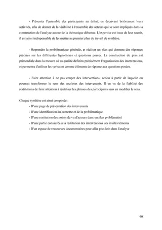 - Présenter l'ensemble des participants au débat, en décrivant brièvement leurs
activités, afin de donner de la visibilité à l'ensemble des acteurs qui se sont impliqués dans la
construction de l'analyse autour de la thématique débattue. L'expertise est issue de leur savoir,
il est ainsi indispensable de les mettre au premier plan du travail de synthèse.


       - Reprendre la problématique générale, et réaliser un plan qui donnera des réponses
précises sur les différentes hypothèses et questions posées. La construction du plan est
primordiale dans la mesure où sa qualité définira précisément l'organisation des interventions,
et permettra d'utiliser les verbatim comme éléments de réponse aux questions posées.


       - Faire attention à ne pas couper des interventions, action à partir de laquelle on
pourrait transformer le sens des analyses des intervenants. Il en va de la fiabilité des
restitutions de faire attention à réutiliser les phrases des participants sans en modifier le sens.


Chaque synthèse est ainsi composée :
       - D'une page de présentation des intervenants
       - D'une identification du contexte et de la problématique
       - D'une restitution des points de vu d'acteurs dans un plan problématisé
       - D'une partie consacrée à la restitution des interventions des invités témoins
       - D'un espace de ressources documentaires pour aller plus loin dans l'analyse




                                                                                                  90
 