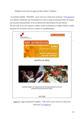 Pendant les trois mois de stages, j'ai donc réalisé 2 synthèses :


- La première intitulée :"TBI OLPC, quels outils pour l'éducation numérique ?"(cf. annexe 2)
avec Destiny Tchehouali, qui s'est chargé de la mise en page du document final, de l'espace
des ressources documentaires, et de la restitution des interventions d'invités témoins.
De mon côté, je me suis consacré à définir le plan du document et rédiger l'analyse à partir
des points de vu d'acteurs, décrire le contexte et la problématique.




                                                                                            -




     Figure 13 : page de garde de la synthèse : "TBI, OLPC, quels outils pour l'éducation
                                   numérique" (cf. annexe 2)



                                                                                            92
 