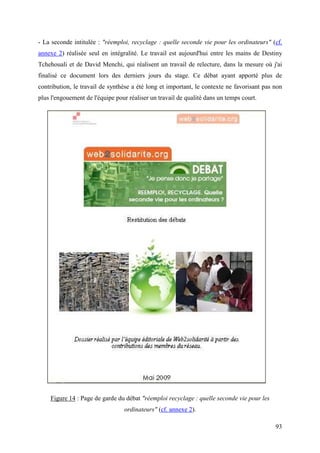 - La seconde intitulée : "réemploi, recyclage : quelle seconde vie pour les ordinateurs" (cf.
annexe 2) réalisée seul en intégralité. Le travail est aujourd'hui entre les mains de Destiny
Tchehouali et de David Menchi, qui réalisent un travail de relecture, dans la mesure où j'ai
finalisé ce document lors des derniers jours du stage. Ce débat ayant apporté plus de
contribution, le travail de synthèse a été long et important, le contexte ne favorisant pas non
plus l'engouement de l'équipe pour réaliser un travail de qualité dans un temps court.




    Figure 14 : Page de garde du débat "réemploi recyclage : quelle seconde vie pour les
                                 ordinateurs" (cf. annexe 2).

                                                                                            93
 