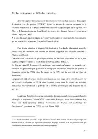 3.2) Les contraintes et les difficultés rencontrées


           Arrivé à l'Agence dans une période de dynamisme réel construit autour de deux dépôts
de dossiers pour des projets "EDSKAN" (mise en réseaux des acteurs européens de la
solidarité numérique), et le projet "ordinateurs solidaires" (déposé auprès de la région Rhône
Alpes et de l'agglomération du Grand Lyon), les perspectives d'avenir étaient très positives au
sein de l'équipe de l'ASN.
A la suite des deux réponses négatives41, intervenants successivement dans les trois semaines
qui ont suivi arrivé, le contexte s'est profondément fragilisé.


           Face à cette situation, la disponibilité du directeur Jean Pouly, très occupé à prendre
contact avec les structures qui seraient en mesure d'apporter des solutions concrètes à
l'Agence a été limité.
C'est ainsi dans cette situation que chaque semaine, de nouvelles orientations ont vu le jour,
redéfinissant profondément la conduite de la stratégie globale de l'ASN.
Il a donc été très difficile pour moi de positionner mon travail et d'apporter quelques réponses
concrètes aux problématiques politiques et stratégiques rencontrées, remettant en question le
fondement même de l'ASN (dans la mesure où le FSN était de son côté en phase de
dissolution).
L'engouement créé autour des missions ambitieuses de mon stage a très vite été anéanti par
les priorités stratégiques de l'ASN, dont l'objectif central était de trouver des solutions
immédiates pour reformuler la politique et le modèle économique, axe directeur de ses
activités.


           La période d'identification et de cartographie des acteurs anglophones, depuis laquelle
à émergée le programme UniversDéTIC devait servir de support à une intervention de Jean
Pouly lors d'une rencontre intitulée "Commision on Science and Technology for
Development" coordonné par l'ONU, prévu le 26 mai 2009.




41
     : Le projet "ordinateurs solidaires" n'a pas été refusé, mais les deux bailleurs ont choisi de passer par une
première étude de faisabilité qui repoussait le lancement du projet à l'année 2010, ne permettant ainsi pas
d'entreprendre et de s'impliquer directement sur le montage du projet.


                                                                                                               94
 