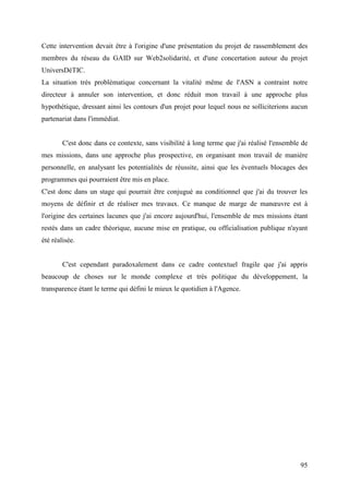 Cette intervention devait être à l'origine d'une présentation du projet de rassemblement des
membres du réseau du GAID sur Web2solidarité, et d'une concertation autour du projet
UniversDéTIC.
La situation très problématique concernant la vitalité même de l'ASN a contraint notre
directeur à annuler son intervention, et donc réduit mon travail à une approche plus
hypothétique, dressant ainsi les contours d'un projet pour lequel nous ne solliciterions aucun
partenariat dans l'immédiat.


        C'est donc dans ce contexte, sans visibilité à long terme que j'ai réalisé l'ensemble de
mes missions, dans une approche plus prospective, en organisant mon travail de manière
personnelle, en analysant les potentialités de réussite, ainsi que les éventuels blocages des
programmes qui pourraient être mis en place.
C'est donc dans un stage qui pourrait être conjugué au conditionnel que j'ai du trouver les
moyens de définir et de réaliser mes travaux. Ce manque de marge de manœuvre est à
l'origine des certaines lacunes que j'ai encore aujourd'hui, l'ensemble de mes missions étant
restés dans un cadre théorique, aucune mise en pratique, ou officialisation publique n'ayant
été réalisée.


        C'est cependant paradoxalement dans ce cadre contextuel fragile que j'ai appris
beaucoup de choses sur le monde complexe et très politique du développement, la
transparence étant le terme qui défini le mieux le quotidien à l'Agence.




                                                                                             95
 