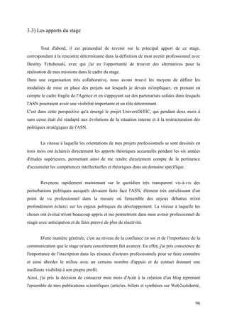 3.3) Les apports du stage


       Tout d'abord, il est primordial de revenir sur le principal apport de ce stage,
correspondant à la rencontre déterminante dans la définition de mon avenir professionnel avec
Destiny Tchehouali, avec qui j'ai eu l'opportunité de trouver des alternatives pour la
réalisation de mes missions dans le cadre du stage.
Dans une organisation très collaborative, nous avons trouvé les moyens de définir les
modalités de mise en place des projets sur lesquels je devais m'impliquer, en prenant en
compte le cadre fragile de l'Agence et en s'appuyant sur des partenariats solides dans lesquels
l'ASN pourraient avoir une visibilité importante et un rôle déterminant.
C'est dans cette perspective qu'a émergé le projet UniversDéTIC, qui pendant deux mois à
sans cesse était été réadapté aux évolutions de la situation interne et à la restructuration des
politiques stratégiques de l'ASN.


       La vitesse à laquelle les orientations de mes projets professionnels se sont dessinés en
trois mois ont éclaircis directement les apports théoriques accumulés pendant les six années
d'études supérieures, permettant ainsi de me rendre directement compte de la pertinence
d'accumuler les compétences intellectuelles et théoriques dans un domaine spécifique.


       Revenons rapidement maintenant sur le quotidien très transparent vis-à-vis des
perturbations politiques auxquels devaient faire face l'ASN, élément très enrichissant d'un
point de vu professionnel dans la mesure où l'ensemble des enjeux débattus m'ont
profondément éclairci sur les enjeux politiques du développement. La vitesse à laquelle les
choses ont évolué m'ont beaucoup appris et me permettront dans mon avenir professionnel de
réagir avec anticipation et de faire preuve de plus de réactivité.


       D'une manière générale, c'est au niveau de la confiance en soi et de l'importance de la
communication que le stage m'aura concrètement fait avancer. En effet, j'ai pris conscience de
l'importance de l'inscription dans les réseaux d'acteurs professionnels pour se faire connaître
et ainsi aborder le milieu avec un certains nombre d'appuis et de contact donnant une
meilleure visibilité à son propre profil.
Ainsi, j'ai pris la décision de consacrer mon mois d'Août à la création d'un blog reprenant
l'ensemble de mes publications scientifiques (articles, billets et synthèses sur Web2solidarité,


                                                                                             96
 