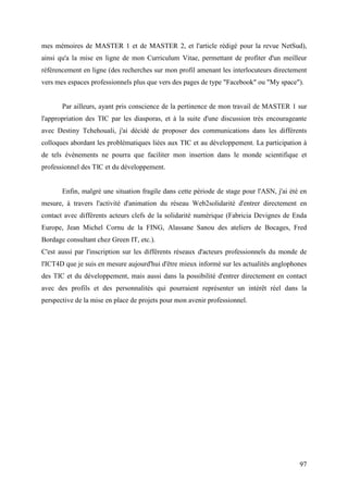 mes mémoires de MASTER 1 et de MASTER 2, et l'article rédigé pour la revue NetSud),
ainsi qu'a la mise en ligne de mon Curriculum Vitae, permettant de profiter d'un meilleur
référencement en ligne (des recherches sur mon profil amenant les interlocuteurs directement
vers mes espaces professionnels plus que vers des pages de type "Facebook" ou "My space").


       Par ailleurs, ayant pris conscience de la pertinence de mon travail de MASTER 1 sur
l'appropriation des TIC par les diasporas, et à la suite d'une discussion très encourageante
avec Destiny Tchehouali, j'ai décidé de proposer des communications dans les différents
colloques abordant les problématiques liées aux TIC et au développement. La participation à
de tels évènements ne pourra que faciliter mon insertion dans le monde scientifique et
professionnel des TIC et du développement.


       Enfin, malgré une situation fragile dans cette période de stage pour l'ASN, j'ai été en
mesure, à travers l'activité d'animation du réseau Web2solidarité d'entrer directement en
contact avec différents acteurs clefs de la solidarité numérique (Fabricia Devignes de Enda
Europe, Jean Michel Cornu de la FING, Alassane Sanou des ateliers de Bocages, Fred
Bordage consultant chez Green IT, etc.).
C'est aussi par l'inscription sur les différents réseaux d'acteurs professionnels du monde de
l'ICT4D que je suis en mesure aujourd'hui d'être mieux informé sur les actualités anglophones
des TIC et du développement, mais aussi dans la possibilité d'entrer directement en contact
avec des profils et des personnalités qui pourraient représenter un intérêt réel dans la
perspective de la mise en place de projets pour mon avenir professionnel.




                                                                                           97
 