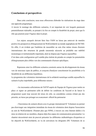 Conclusions et perspectives

       Dans cette conclusion, nous nous efforcerons d'aborder les réalisations du stage dans
une approche pragmatique.
A travers le montage des différents scénarios, il est important de voir lesquels paraissent
potentiellement réalisable, en prenant à la fois en compte la faisabilité du projet, ainsi que le
rôle que pourrait jouer l'Agence dans le projet.


       Les enjeux auxquels doivent faire face l'ASN ne laisse pas entrevoir de manière
positive les perspectives d'élargissement de Web2solidarité au monde anglophone de l'ICT4D.
En effet, il est évident que l'ambition de rassembler au sein d'un même réseau d'acteurs
internationaux des structures de grande renommée nécessite au préalable une stabilité
économique et institutionnelle importante, dont ne dispose pas l'Agence aujourd'hui.
C'est dans cette configuration qu'il semble plus réaliste de prendre en compte les potentialités
d'élargissements plus ciblées vers des communautés d'acteurs spécifiques.


       Reprenons ainsi les différents scénarios construits autour du développement du réseau
vers de nouveaux types de publics, et essayons d'analyser concrètement les possibilités et la
faisabilité de ces différentes hypothèses.
Le programme des volontaires internationaux de la solidarité numérique semble aujourd'hui le
scénario le plus improbable, pour différentes raisons :


       - les incessantes sollicitations de l'AFVP auprès de l'équipe de l'Agence pour mettre en
place et signer un partenariat (afin de définir les conditions de l'accord et de lancer le
programme) ayant trop souvent été mises de côté, ou considérées comme n'étant pas des
priorités, ne laisse pas présager un avancement effectif du partenariat


       - l'inexistence de contacts directs avec le groupe international IC Volunteers ne permet
pas d'envisager une intégration immédiate du réseau de volontaires dont dispose l'association
au sein de Web2solidarité. D'autant plus que l'ONG, à travers ses sites Internet dédiés à la
mise en relation de ses membres, dispose déjà d'un espace de communication personnalisé. Le
chantier nécessiterait ainsi de pouvoir présenter les différentes méthodologies d'expertises et
les objectifs de Web2solidarité, en vu de convaincre les dirigeants d'IC Volunteers de se


                                                                                              98
 
