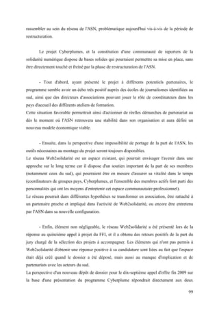 rassembler au sein du réseau de l'ASN, problématique aujourd'hui vis-à-vis de la période de
restructuration.


       Le projet Cyberplumes, et la constitution d'une communauté de reporters de la
solidarité numérique dispose de bases solides qui pourraient permettre sa mise en place, sans
être directement touché et freiné par la phase de restructuration de l'ASN.


       - Tout d'abord, ayant présenté le projet à différents potentiels partenaires, le
programme semble avoir un écho très positif auprès des écoles de journalismes identifiées au
sud, ainsi que des directeurs d'associations pouvant jouer le rôle de coordinateurs dans les
pays d'accueil des différents ateliers de formation.
Cette situation favorable permettrait ainsi d'actionner de réelles démarches de partenariat au
dès le moment où l'ASN retrouvera une stabilité dans son organisation et aura défini un
nouveau modèle économique viable.


       - Ensuite, dans la perspective d'une impossibilité de portage de la part de l'ASN, les
outils nécessaires au montage du projet seront toujours disponibles.
Le réseau Web2solidarité est un espace existant, qui pourrait envisager l'avenir dans une
approche sur le long terme car il dispose d'un soutien important de la part de ses membres
(notamment ceux du sud), qui pourraient être en mesure d'assurer sa vitalité dans le temps
(coordinateurs de groupes pays, Cyberplumes, et l'ensemble des membres actifs font parti des
personnalités qui ont les moyens d'entretenir cet espace communautaire professionnel).
Le réseau pourrait dans différentes hypothèses se transformer en association, être rattaché à
un partenaire proche et impliqué dans l'activité de Web2solidarité, ou encore être entretenu
par l'ASN dans sa nouvelle configuration.


       - Enfin, élément non négligeable, le réseau Web2solidarité a été présenté lors de la
réponse au quinzième appel à projet du FFI, et il a obtenu des retours positifs de la part du
jury chargé de la sélection des projets à accompagner. Les éléments qui n'ont pas permis à
Web2solidarité d'obtenir une réponse positive à sa candidature sont liées au fait que l'espace
était déjà créé quand le dossier a été déposé, mais aussi au manque d'implication et de
partenariats avec les acteurs du sud.
La perspective d'un nouveau dépôt de dossier pour le dix-septième appel d'offre fin 2009 sur
la base d'une présentation du programme Cyberplume répondrait directement aux deux

                                                                                           99
 