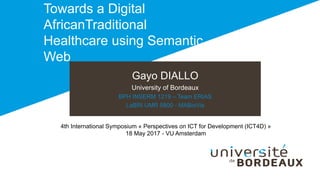 Gayo DIALLO
University of Bordeaux
BPH INSERM 1219 – Team ERIAS
LaBRI UMR 5800 - MABioVis
Towards a Digital
AfricanTraditional
Healthcare using Semantic
Web
4th International Symposium « Perspectives on ICT for Development (ICT4D) »
18 May 2017 - VU Amsterdam
 