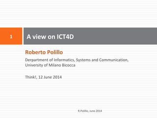 Roberto Polillo
Derpartment of Informatics, Systems and Communication,
University of Milano Bicocca
Think!, 12 June 2014
A view on ICT4D1
R.Polillo, June 2014
 