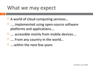 What we may expect
 A world of cloud computing services…
 …. implemented using open-source software
platforms and applications….
 …. accessible mainly from mobile devices….
 …. From any country in the world…
 ….within the next few years
12
R.Polillo, June 2014
 