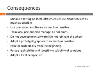Consequences
- Minimize setting up local infrastructure: use cloud services as
much as possible
- Use open-source software as much as possible
- Train local personnel to manage ICT solutions
- Do not develop new software! Do not reinvent the wheel!
- Adopt a prototyping approach as much as possible
- Plan for sostenibility from the beginning
- Pursue replicability and (possibly) scalability of solutions
- Adopt a local perspective
15
R.Polillo, June 2014
 