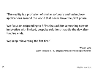 17
“The reality is a profusion of similar software and technology
applications around the world that never leave the pilot phase.
We focus on responding to RFP’s that ask for something new or
innovative with limited, bespoke solutions that die the day after
funding ends.
We keep reinventing the flat tire.”
Wayan Vota
Want to scale ICT4D projects? Stop developing software!
R.Polillo, June 2014
 