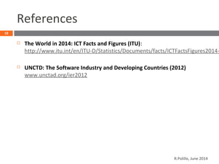 References
 The World in 2014: ICT Facts and Figures (ITU):
http://www.itu.int/en/ITU-D/Statistics/Documents/facts/ICTFactsFigures2014-
 UNCTD: The Software Industry and Developing Countries (2012)
www.unctad.org/ier2012
18
R.Polillo, June 2014
 