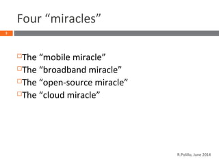Four “miracles”
The “mobile miracle”
The “broadband miracle”
The “open-source miracle”
The “cloud miracle”
3
R.Polillo, June 2014
 