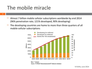 The mobile miracle
 Almost 7 billion mobile cellular subscriptions worldwide by end 2014
(96% penetration rate; 121% developed, 90% developing)
 The developing countries are home to more than three quarters of all
mobile-cellular subscriptions
4
R.Polillo, June 2014
 