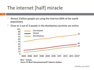 The internet [half] miracle
 Almost 3 billion people are using the Internet (40% of the world
population)
 Close to 1 out of 3 people in the developing countries are online
6
R.Polillo, June 2014
 