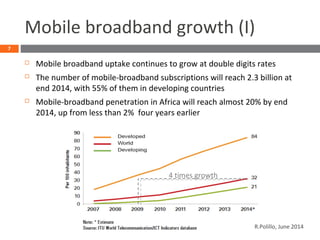 Mobile broadband growth (I)
 Mobile broadband uptake continues to grow at double digits rates
 The number of mobile-broadband subscriptions will reach 2.3 billion at
end 2014, with 55% of them in developing countries
 Mobile-broadband penetration in Africa will reach almost 20% by end
2014, up from less than 2% four years earlier
7
4 times growth
R.Polillo, June 2014
 