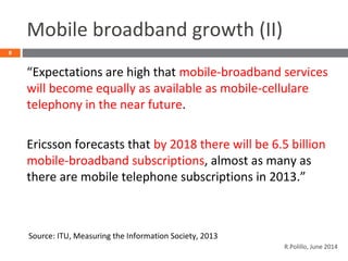 Mobile broadband growth (II)
“Expectations are high that mobile-broadband services
will become equally as available as mobile-cellulare
telephony in the near future.
Ericsson forecasts that by 2018 there will be 6.5 billion
mobile-broadband subscriptions, almost as many as
there are mobile telephone subscriptions in 2013.”
8
Source: ITU, Measuring the Information Society, 2013
R.Polillo, June 2014
 