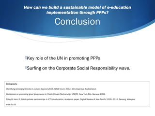 How can we build a sustainable model of e-education
implementation through PPPs?
Conclusion
Key role of the UN in promoting PPPs
Surfing on the Corporate Social Responsibility wave.
Bibliography
Identifying emerging trends in a vision beyond 2015, WSIS forum 2012, 2012,Geneva, Switzerland.
Guidebook on promoting good governance in Public-Private Partnership, UNECE, New York City, Geneva 2008.
Pillay H; Harn G; Public-private partnerships in ICT for education, Academic paper, Digital Review of Asia Pacific 2009–2010, Penang, Malaysia.
www.itu.int
 