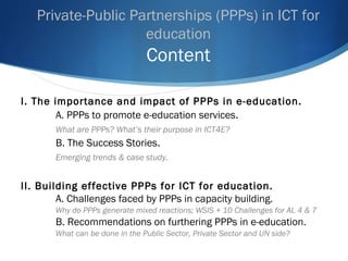 Private-Public Partnerships (PPPs) in ICT for
education
Content
I. The importance and impact of PPPs in e-education.
A. PPPs to promote e-education services.
What are PPPs? What’s their purpose in ICT4E?
B. The Success Stories.
Emerging trends & case study.
II. Building effective PPPs for ICT for education.
A. Challenges faced by PPPs in capacity building.
Why do PPPs generate mixed reactions; WSIS + 10 Challenges for AL 4 & 7
B. Recommendations on furthering PPPs in e-education.
What can be done in the Public Sector, Private Sector and UN side?
 