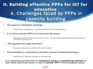 II. Building effective PPPs for ICT for
education
A. Challenges faced by PPPs in
capacity building.
 The resource mobilization challenge.
Private sector profitability > Financial assistance to the Public Sector.
 It is hard to evaluate PPPs & the outcomes are varied.
Difficult transition for low-income communities. Ex: School-based telecentres project : fees for
users after school hours.
 The regulatory and legal framework.
Business interest may conflict with overall interest
 Local providers vs. transnational providers: issues of national sovereignty.
Implications of opening markets to multinationals
Goal: Creating an environment for collective action by sustaining interest of
both Public and Private sector in order to further PPP in the e-education sector.
How?
 