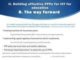 II. Building effective PPPs for ICT for
education
B. The way forward
“It is widely recognized within the UN system that there is a need to increase the capacity of
Governments at all levels to implement PPPs successfully”. Marek Belka, Executive Secretary, UNECE.
 Creating incentives for the private sector.
Corporate Social Responsibility (CSR) and tax breaks to encourage investments.
 Implementing a good regulatory framework to attract investments.
The role of the UN in providing guidance to build frameworks.
 PPP policy has to set clear and realistic objectives.
 Promoting “Good Governance” to extend the use of PPPs.
Governance : quality and effectiveness of institutions in translating policy into successful implementation.
Key principles: participation; transparency, accountability … => The role of the UN
 