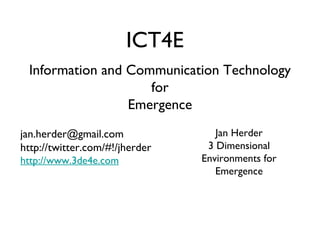 Information and Communication Technology for Emergence ICT4E Jan Herder 3 Dimensional Environments for Emergence [email_address] http://twitter.com/#!/jherder http://www.3de4e.com 