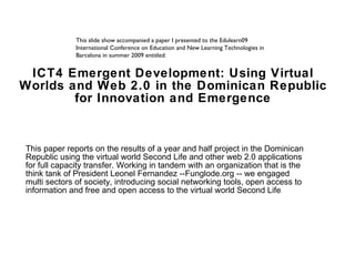 ICT4 Emergent Development: Using Virtual Worlds and Web 2.0 in the Dominican Republic for Innovation and Emergence This paper reports on the results of a year and half project in the Dominican Republic using the virtual world Second Life and other web 2.0 applications for full capacity transfer. Working in tandem with an organization that is the think tank of President Leonel Fernandez --Funglode.org -- we engaged multi sectors of society, introducing social networking tools, open access to information and free and open access to the virtual world Second Life . This slide show accompanied a paper I presented to the Edulearn09 International Conference on Education and New Learning Technologies in Barcelona in summer 2009 entitled:  