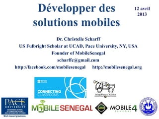 Développer des 
solutions mobiles 
Dr. Christelle Scharff 
US Fulbright Scholar at UCAD, Pace University, NY, USA 
Founder of MobileSenegal 
scharffc@gmail.com 
http://facebook.com/mobilesenegal http://mobilesenegal.org 
12 avril 
2013 
 